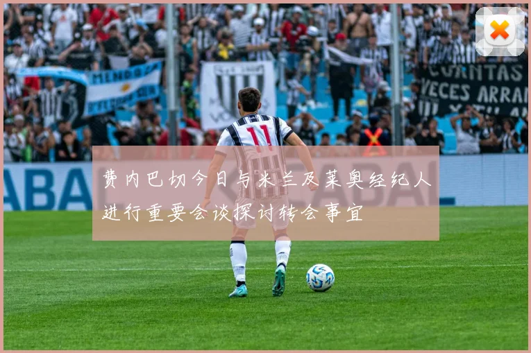 费内巴切今日与米兰及莱奥经纪人进行重要会谈探讨转会事宜