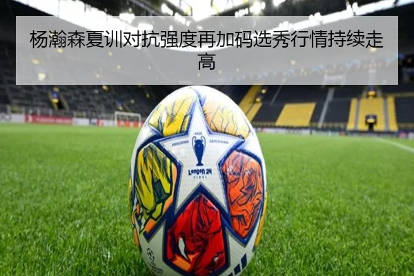 杨瀚森夏训对抗强度再加码选秀行情持续走高
